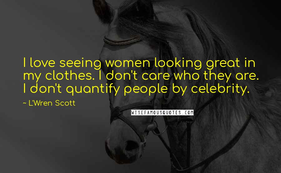 L'Wren Scott Quotes: I love seeing women looking great in my clothes. I don't care who they are. I don't quantify people by celebrity.