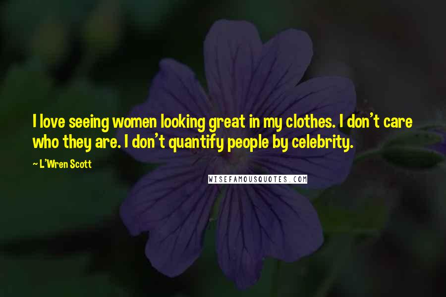 L'Wren Scott Quotes: I love seeing women looking great in my clothes. I don't care who they are. I don't quantify people by celebrity.