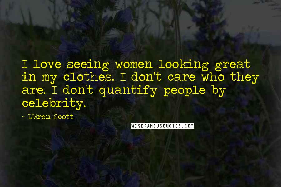 L'Wren Scott Quotes: I love seeing women looking great in my clothes. I don't care who they are. I don't quantify people by celebrity.