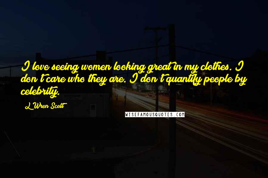 L'Wren Scott Quotes: I love seeing women looking great in my clothes. I don't care who they are. I don't quantify people by celebrity.