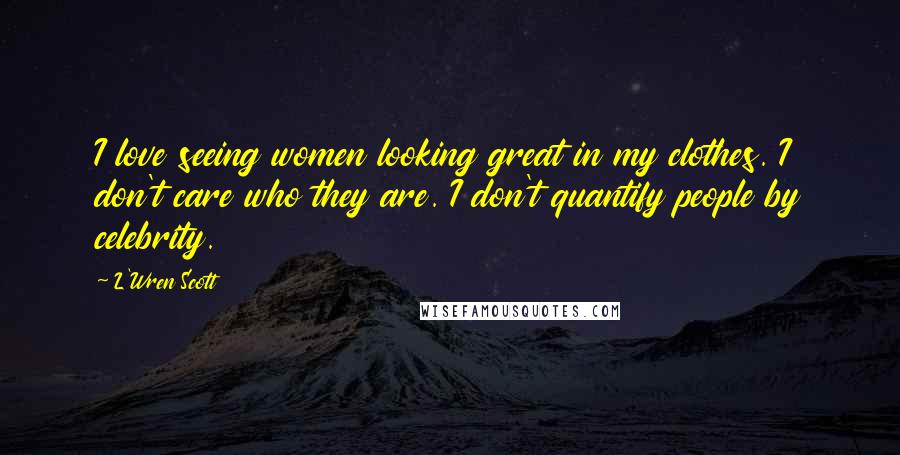 L'Wren Scott Quotes: I love seeing women looking great in my clothes. I don't care who they are. I don't quantify people by celebrity.