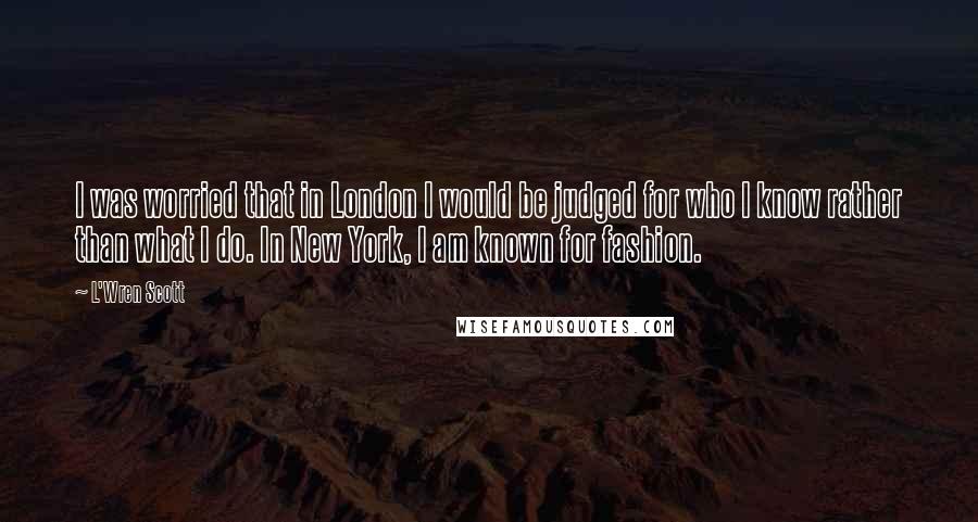 L'Wren Scott Quotes: I was worried that in London I would be judged for who I know rather than what I do. In New York, I am known for fashion.