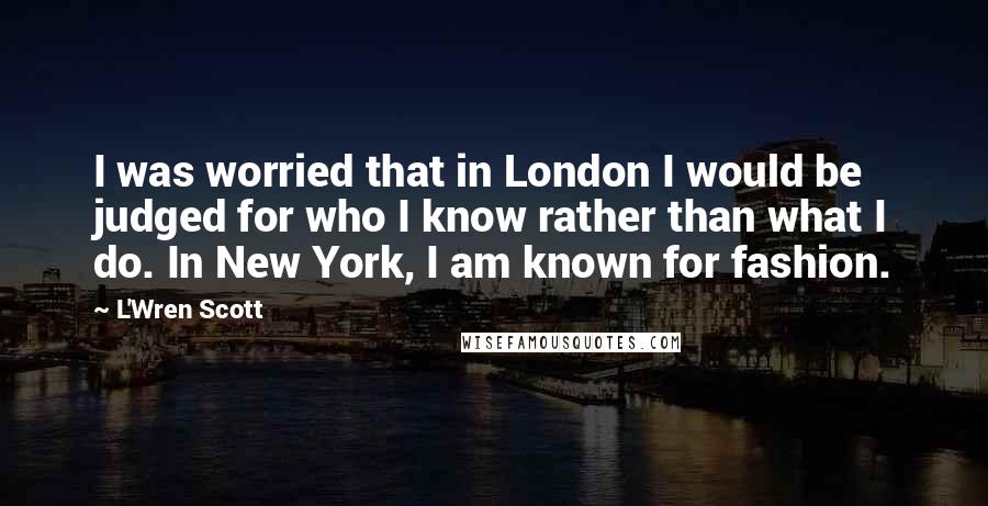 L'Wren Scott Quotes: I was worried that in London I would be judged for who I know rather than what I do. In New York, I am known for fashion.