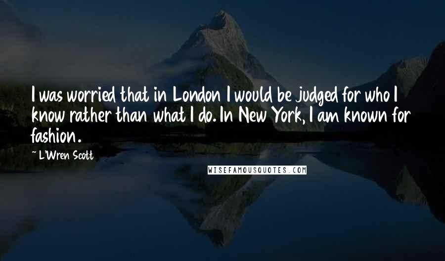 L'Wren Scott Quotes: I was worried that in London I would be judged for who I know rather than what I do. In New York, I am known for fashion.