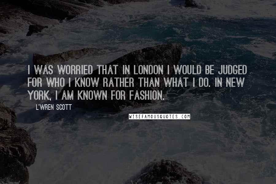 L'Wren Scott Quotes: I was worried that in London I would be judged for who I know rather than what I do. In New York, I am known for fashion.