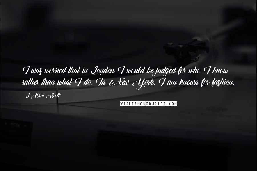L'Wren Scott Quotes: I was worried that in London I would be judged for who I know rather than what I do. In New York, I am known for fashion.