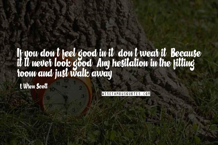 L'Wren Scott Quotes: If you don't feel good in it, don't wear it. Because it'll never look good. Any hesitation in the fitting room and just walk away.