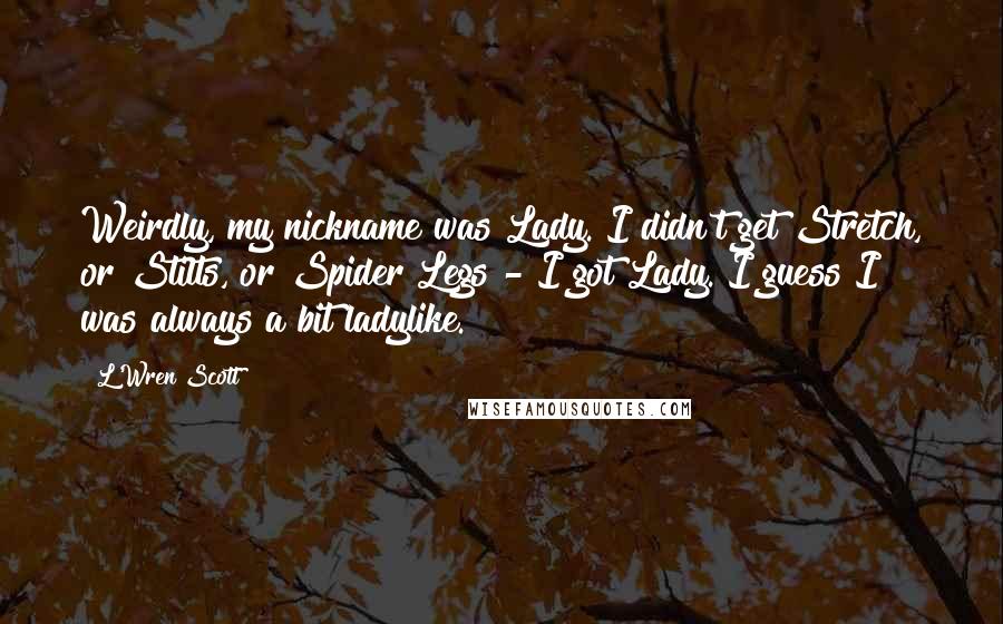 L'Wren Scott Quotes: Weirdly, my nickname was Lady. I didn't get Stretch, or Stilts, or Spider Legs - I got Lady. I guess I was always a bit ladylike.