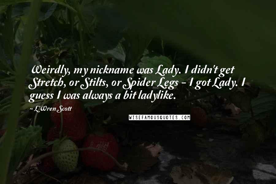 L'Wren Scott Quotes: Weirdly, my nickname was Lady. I didn't get Stretch, or Stilts, or Spider Legs - I got Lady. I guess I was always a bit ladylike.