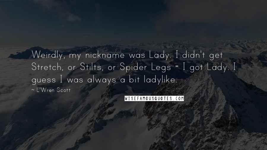 L'Wren Scott Quotes: Weirdly, my nickname was Lady. I didn't get Stretch, or Stilts, or Spider Legs - I got Lady. I guess I was always a bit ladylike.