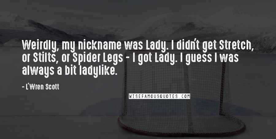 L'Wren Scott Quotes: Weirdly, my nickname was Lady. I didn't get Stretch, or Stilts, or Spider Legs - I got Lady. I guess I was always a bit ladylike.
