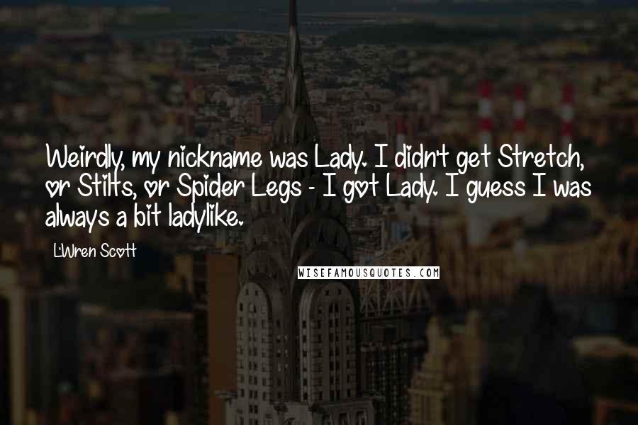 L'Wren Scott Quotes: Weirdly, my nickname was Lady. I didn't get Stretch, or Stilts, or Spider Legs - I got Lady. I guess I was always a bit ladylike.