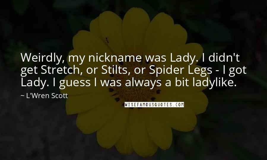 L'Wren Scott Quotes: Weirdly, my nickname was Lady. I didn't get Stretch, or Stilts, or Spider Legs - I got Lady. I guess I was always a bit ladylike.