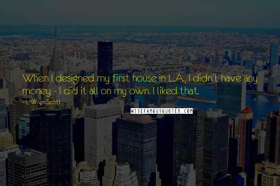 L'Wren Scott Quotes: When I designed my first house in L.A., I didn't have any money - I did it all on my own. I liked that.