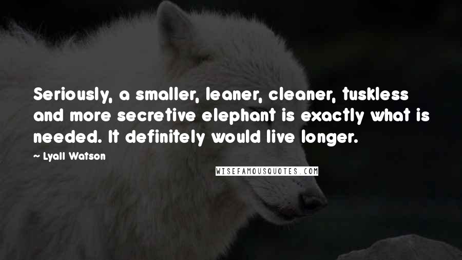 Lyall Watson Quotes: Seriously, a smaller, leaner, cleaner, tuskless and more secretive elephant is exactly what is needed. It definitely would live longer.