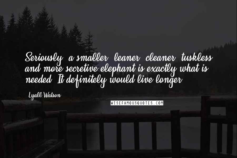 Lyall Watson Quotes: Seriously, a smaller, leaner, cleaner, tuskless and more secretive elephant is exactly what is needed. It definitely would live longer.