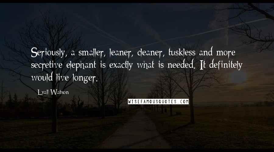 Lyall Watson Quotes: Seriously, a smaller, leaner, cleaner, tuskless and more secretive elephant is exactly what is needed. It definitely would live longer.