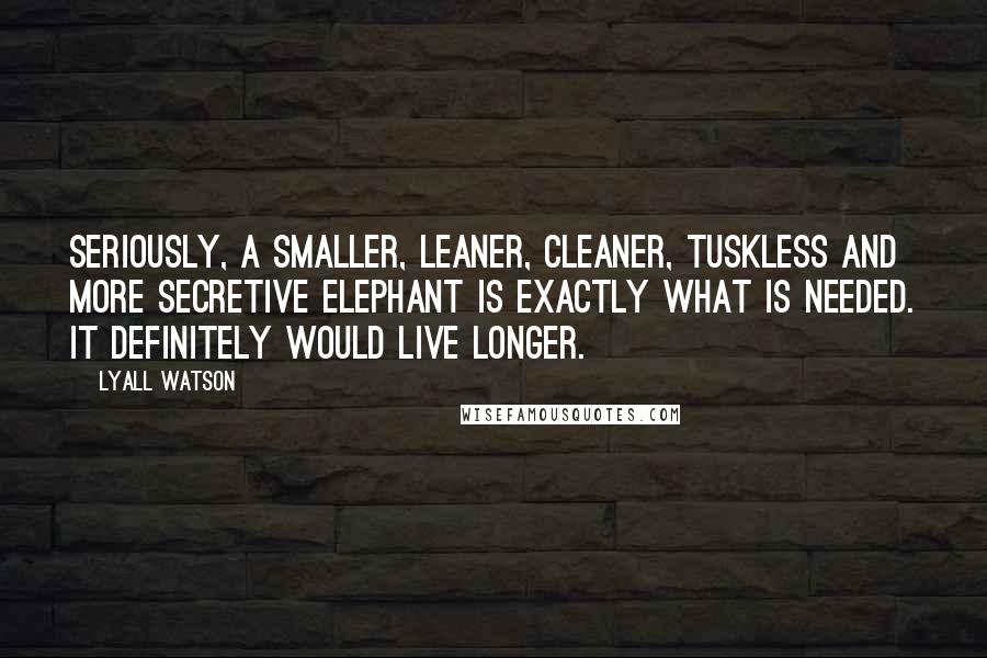 Lyall Watson Quotes: Seriously, a smaller, leaner, cleaner, tuskless and more secretive elephant is exactly what is needed. It definitely would live longer.