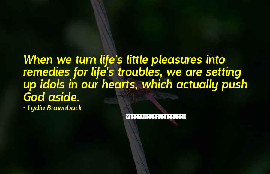 Lydia Brownback Quotes: When we turn life's little pleasures into remedies for life's troubles, we are setting up idols in our hearts, which actually push God aside.