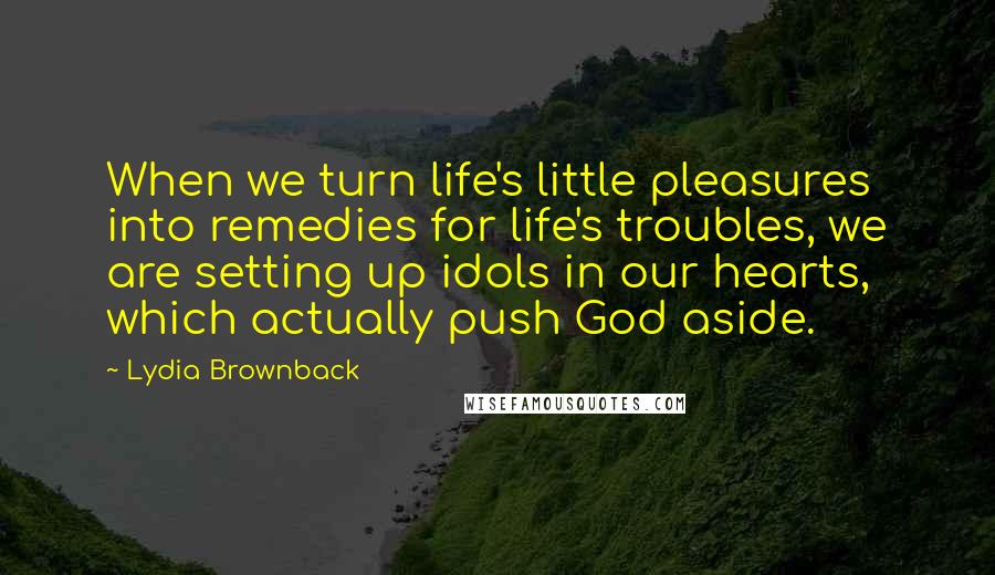 Lydia Brownback Quotes: When we turn life's little pleasures into remedies for life's troubles, we are setting up idols in our hearts, which actually push God aside.