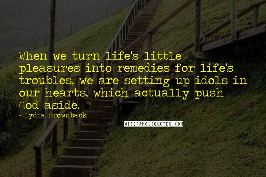 Lydia Brownback Quotes: When we turn life's little pleasures into remedies for life's troubles, we are setting up idols in our hearts, which actually push God aside.