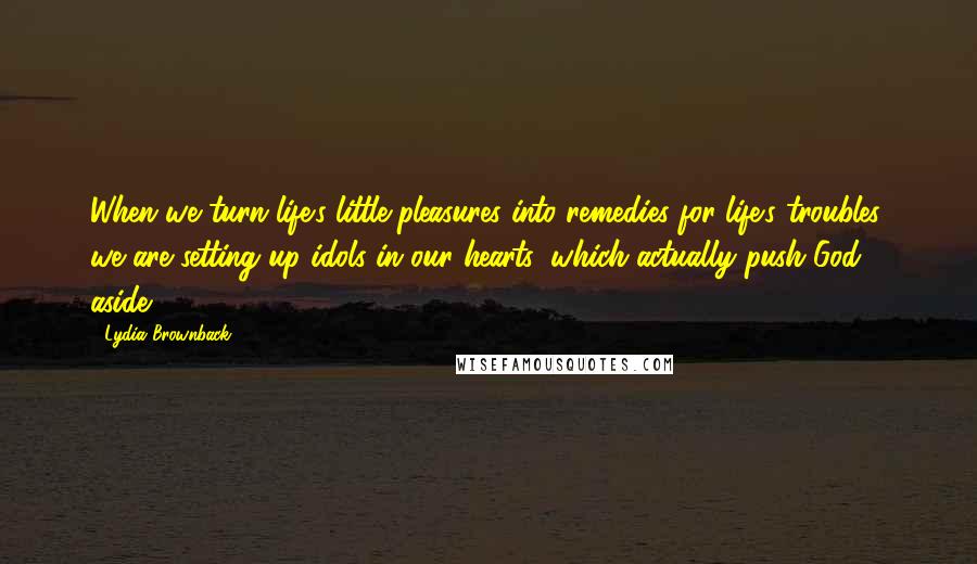 Lydia Brownback Quotes: When we turn life's little pleasures into remedies for life's troubles, we are setting up idols in our hearts, which actually push God aside.