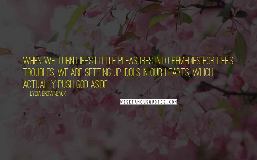 Lydia Brownback Quotes: When we turn life's little pleasures into remedies for life's troubles, we are setting up idols in our hearts, which actually push God aside.