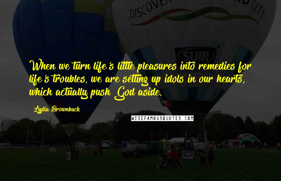 Lydia Brownback Quotes: When we turn life's little pleasures into remedies for life's troubles, we are setting up idols in our hearts, which actually push God aside.