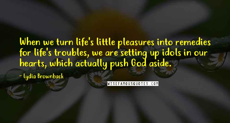 Lydia Brownback Quotes: When we turn life's little pleasures into remedies for life's troubles, we are setting up idols in our hearts, which actually push God aside.