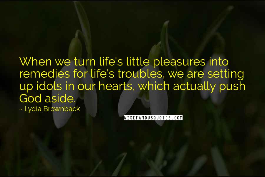 Lydia Brownback Quotes: When we turn life's little pleasures into remedies for life's troubles, we are setting up idols in our hearts, which actually push God aside.