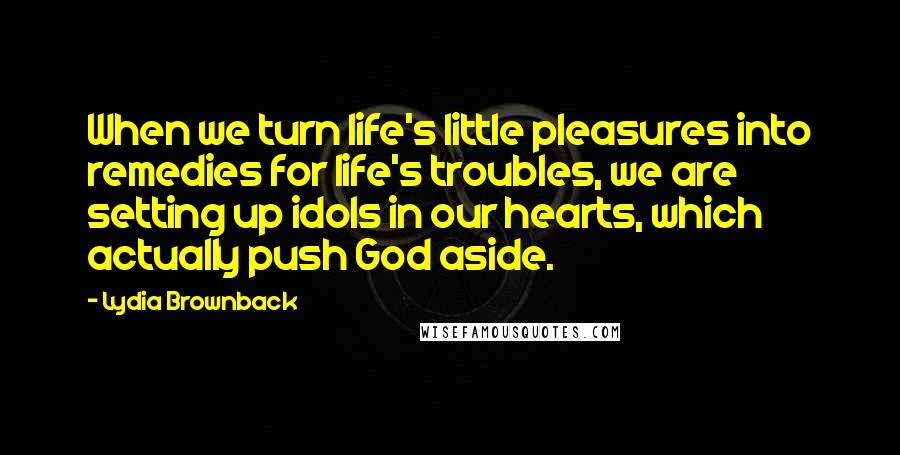 Lydia Brownback Quotes: When we turn life's little pleasures into remedies for life's troubles, we are setting up idols in our hearts, which actually push God aside.
