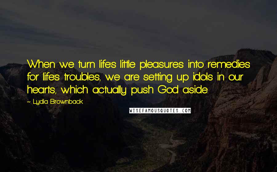 Lydia Brownback Quotes: When we turn life's little pleasures into remedies for life's troubles, we are setting up idols in our hearts, which actually push God aside.