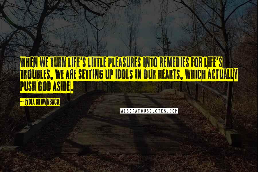 Lydia Brownback Quotes: When we turn life's little pleasures into remedies for life's troubles, we are setting up idols in our hearts, which actually push God aside.