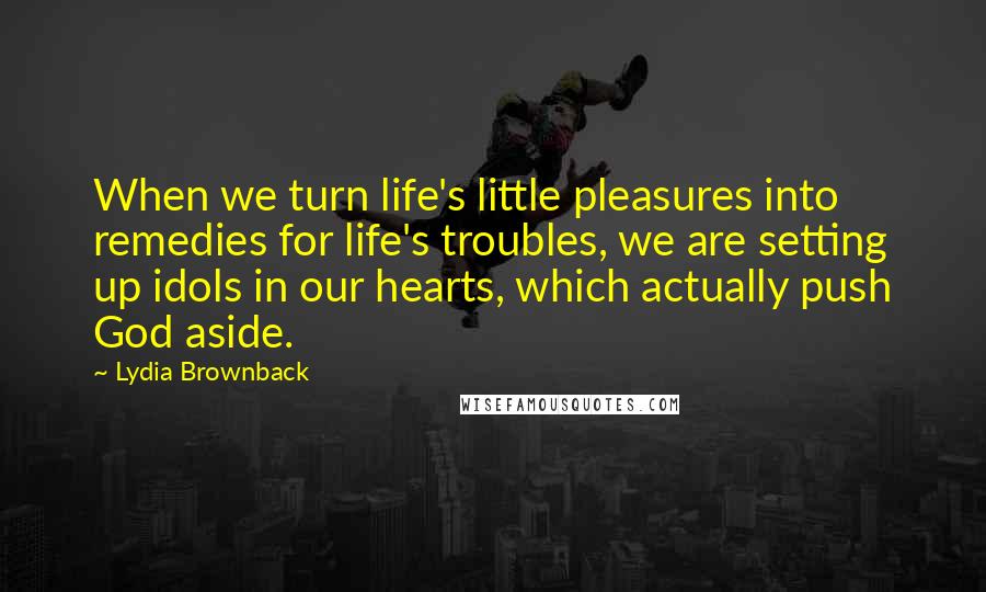 Lydia Brownback Quotes: When we turn life's little pleasures into remedies for life's troubles, we are setting up idols in our hearts, which actually push God aside.