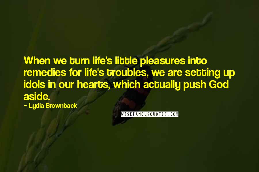 Lydia Brownback Quotes: When we turn life's little pleasures into remedies for life's troubles, we are setting up idols in our hearts, which actually push God aside.