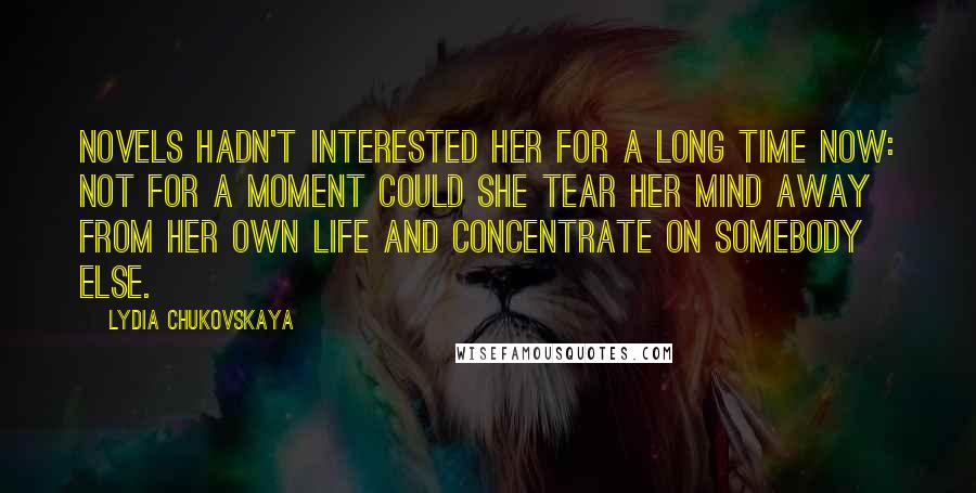 Lydia Chukovskaya Quotes: Novels hadn't interested her for a long time now: not for a moment could she tear her mind away from her own life and concentrate on somebody else.