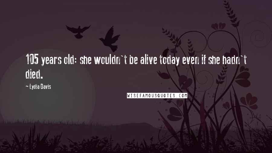 Lydia Davis Quotes: 105 years old: she wouldn't be alive today even if she hadn't died.