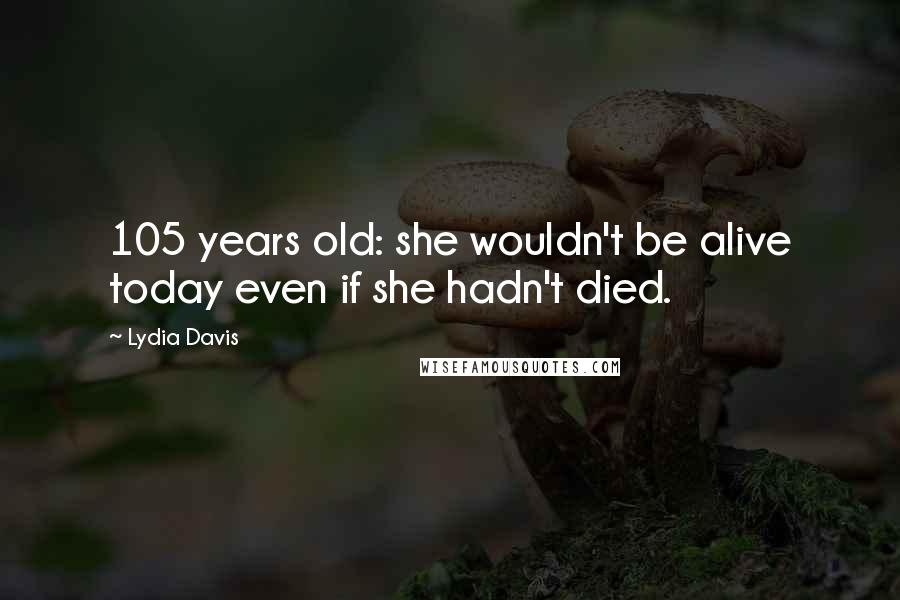 Lydia Davis Quotes: 105 years old: she wouldn't be alive today even if she hadn't died.