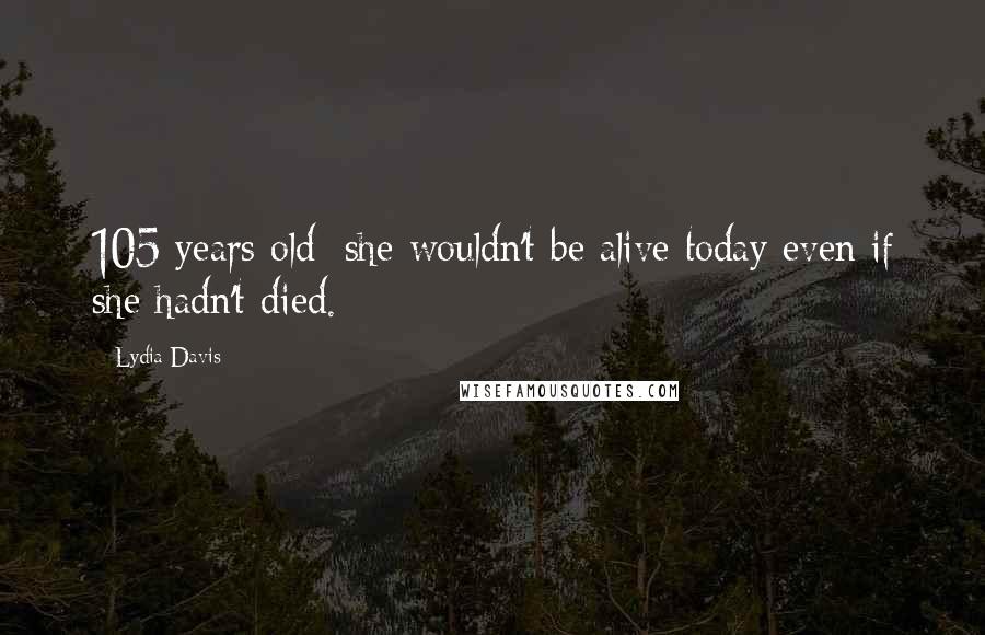 Lydia Davis Quotes: 105 years old: she wouldn't be alive today even if she hadn't died.