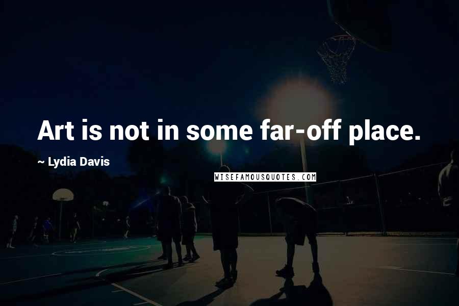 Lydia Davis Quotes: Art is not in some far-off place.