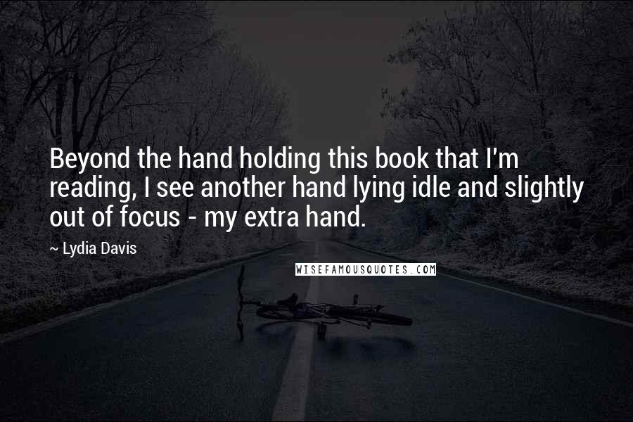 Lydia Davis Quotes: Beyond the hand holding this book that I'm reading, I see another hand lying idle and slightly out of focus - my extra hand.