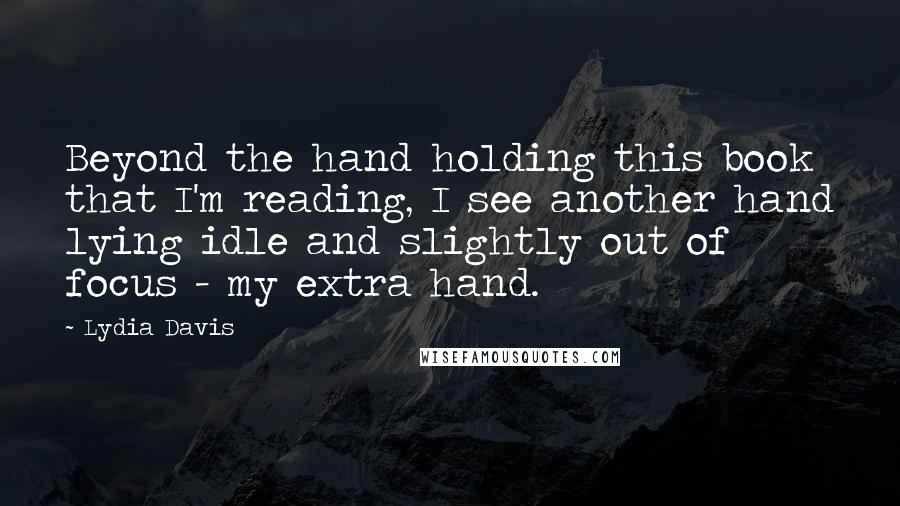 Lydia Davis Quotes: Beyond the hand holding this book that I'm reading, I see another hand lying idle and slightly out of focus - my extra hand.