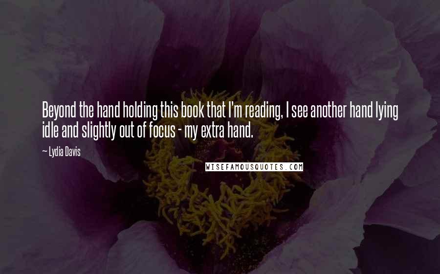 Lydia Davis Quotes: Beyond the hand holding this book that I'm reading, I see another hand lying idle and slightly out of focus - my extra hand.