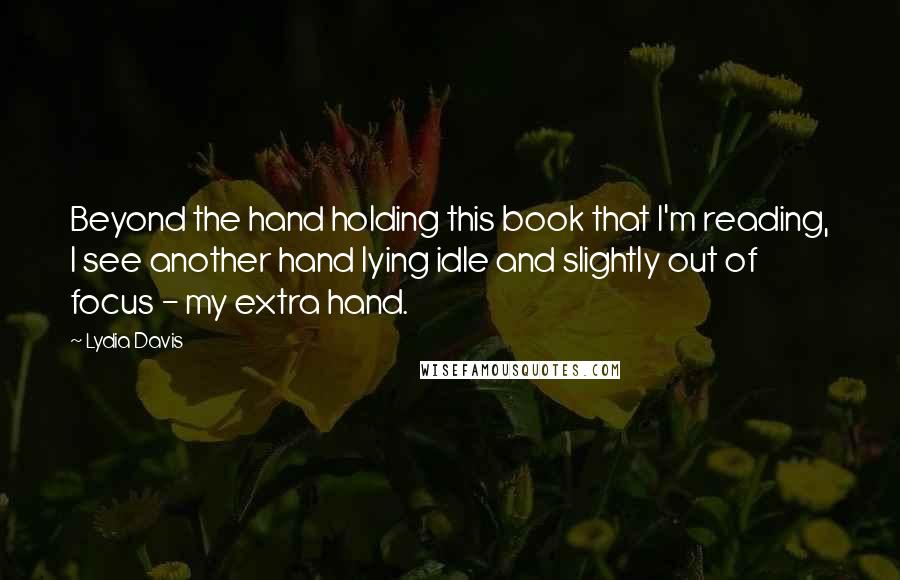 Lydia Davis Quotes: Beyond the hand holding this book that I'm reading, I see another hand lying idle and slightly out of focus - my extra hand.