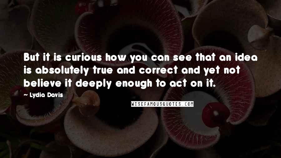 Lydia Davis Quotes: But it is curious how you can see that an idea is absolutely true and correct and yet not believe it deeply enough to act on it.