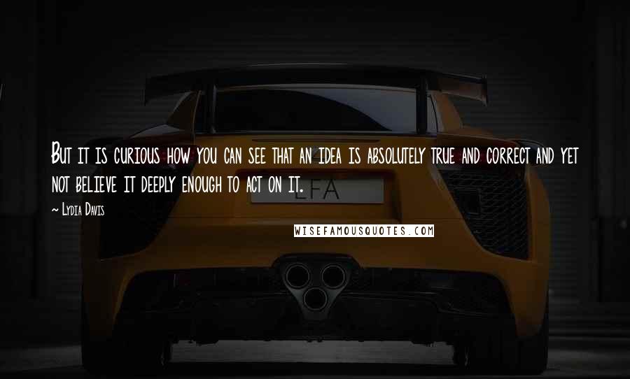 Lydia Davis Quotes: But it is curious how you can see that an idea is absolutely true and correct and yet not believe it deeply enough to act on it.