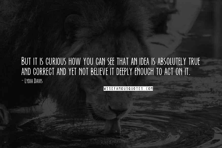 Lydia Davis Quotes: But it is curious how you can see that an idea is absolutely true and correct and yet not believe it deeply enough to act on it.