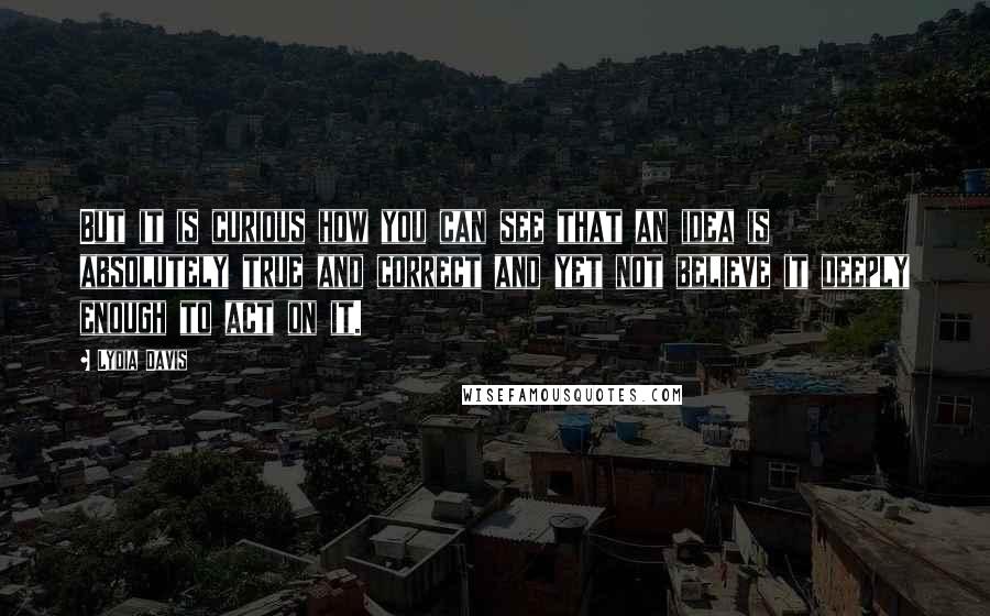 Lydia Davis Quotes: But it is curious how you can see that an idea is absolutely true and correct and yet not believe it deeply enough to act on it.