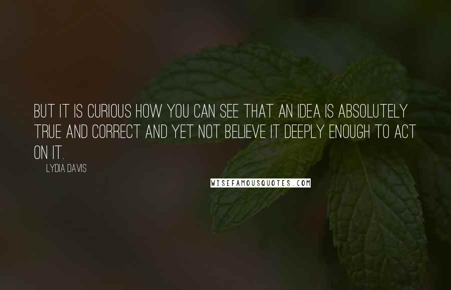 Lydia Davis Quotes: But it is curious how you can see that an idea is absolutely true and correct and yet not believe it deeply enough to act on it.