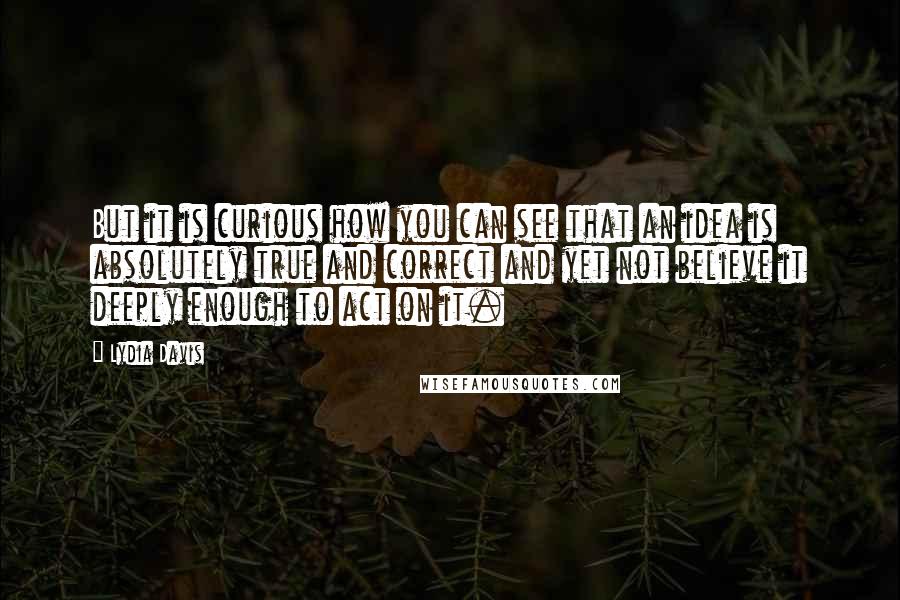 Lydia Davis Quotes: But it is curious how you can see that an idea is absolutely true and correct and yet not believe it deeply enough to act on it.